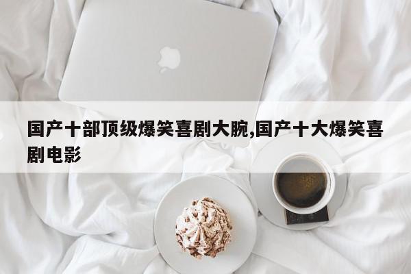 国产十部顶级爆笑喜剧大腕,国产十大爆笑喜剧电影