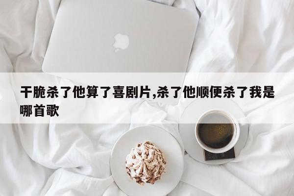 干脆杀了他算了喜剧片,杀了他顺便杀了我是哪首歌
